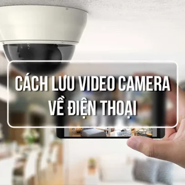 Cách Lưu Video Camera Về Điện Thoại Nhanh Và An Toàn