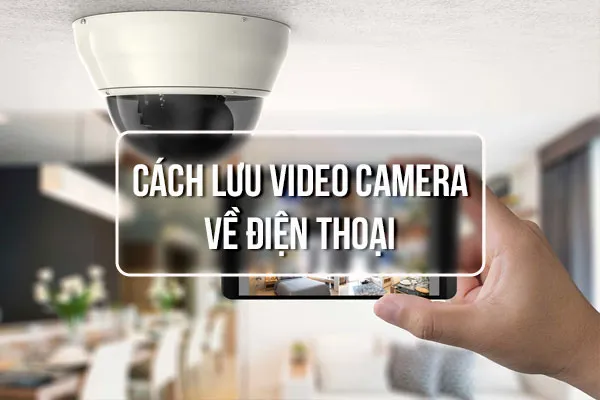 Cách Lưu Video Camera Về Điện Thoại Nhanh Và An Toàn