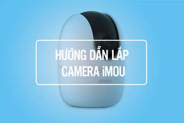 Hướng Dẫn Lắp Camera iMOU Tại Nhà Chuẩn Như Thợ