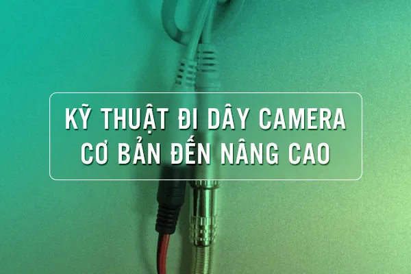 Kỹ Thuật Đi Dây Camera Quan Sát Cơ bản đến Nâng cao
